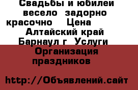 Свадьбы и юбилеи весело, задорно, красочно. › Цена ­ 1 500 - Алтайский край, Барнаул г. Услуги » Организация праздников   